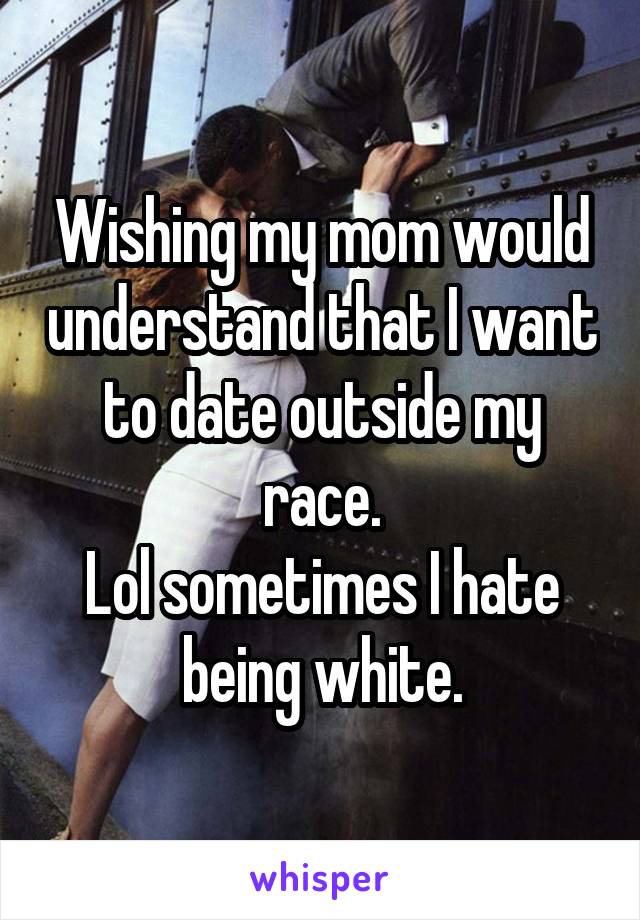 Wishing my mom would understand that I want to date outside my race.
Lol sometimes I hate being white.