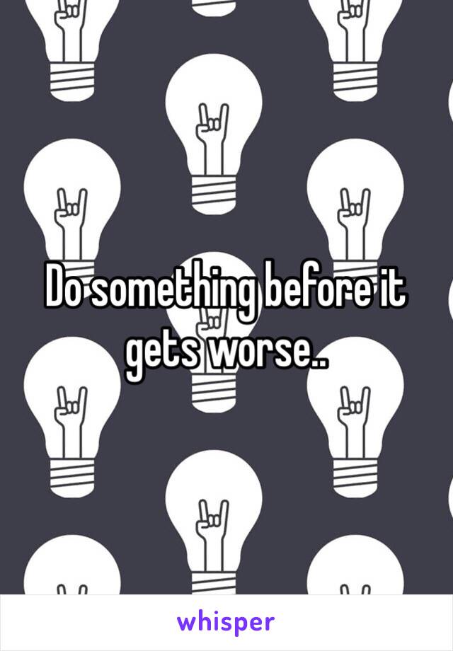 Do something before it gets worse..