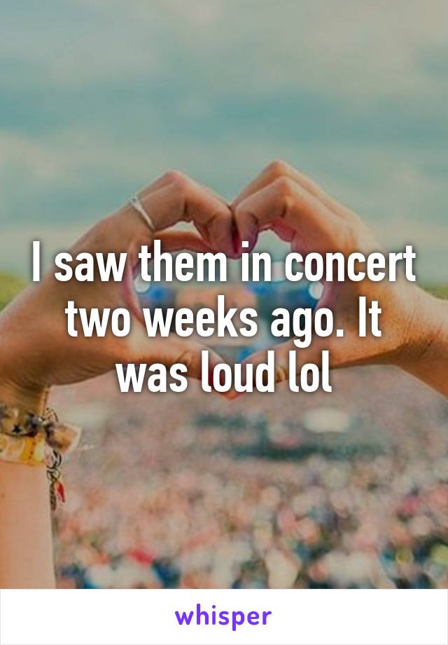 I saw them in concert two weeks ago. It was loud lol