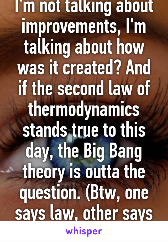 I'm not talking about improvements, I'm talking about how was it created? And if the second law of thermodynamics stands true to this day, the Big Bang theory is outta the question. (Btw, one says law, other says theory)