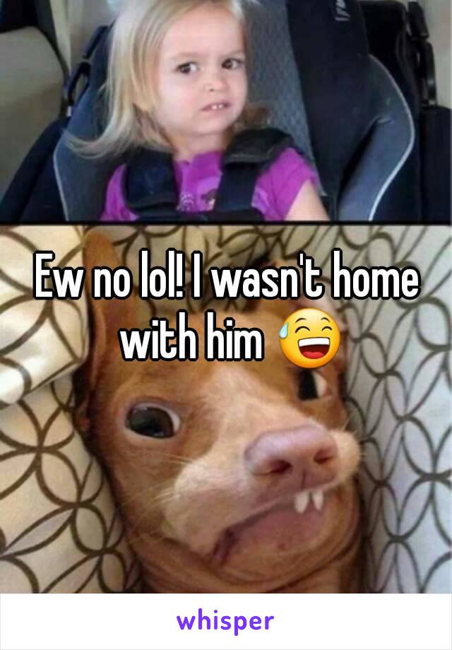 Ew no lol! I wasn't home with him 😅