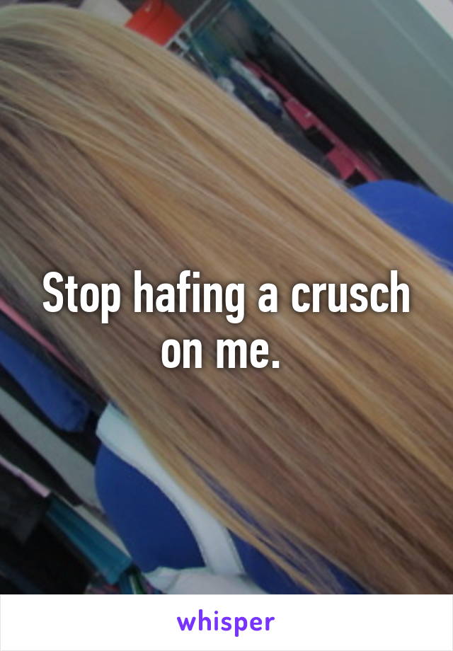 Stop hafing a crusch on me. 