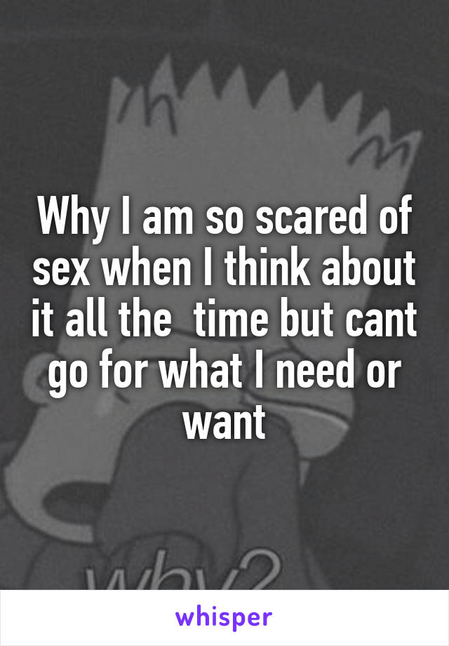 Why I am so scared of sex when I think about it all the  time but cant go for what I need or want