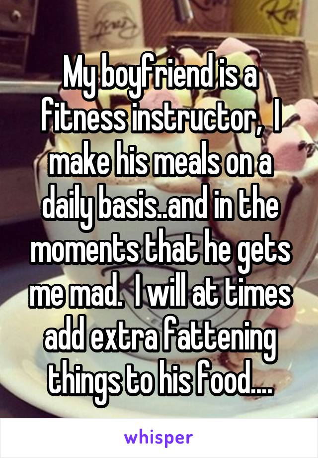 My boyfriend is a fitness instructor,  I make his meals on a daily basis..and in the moments that he gets me mad.  I will at times add extra fattening things to his food....