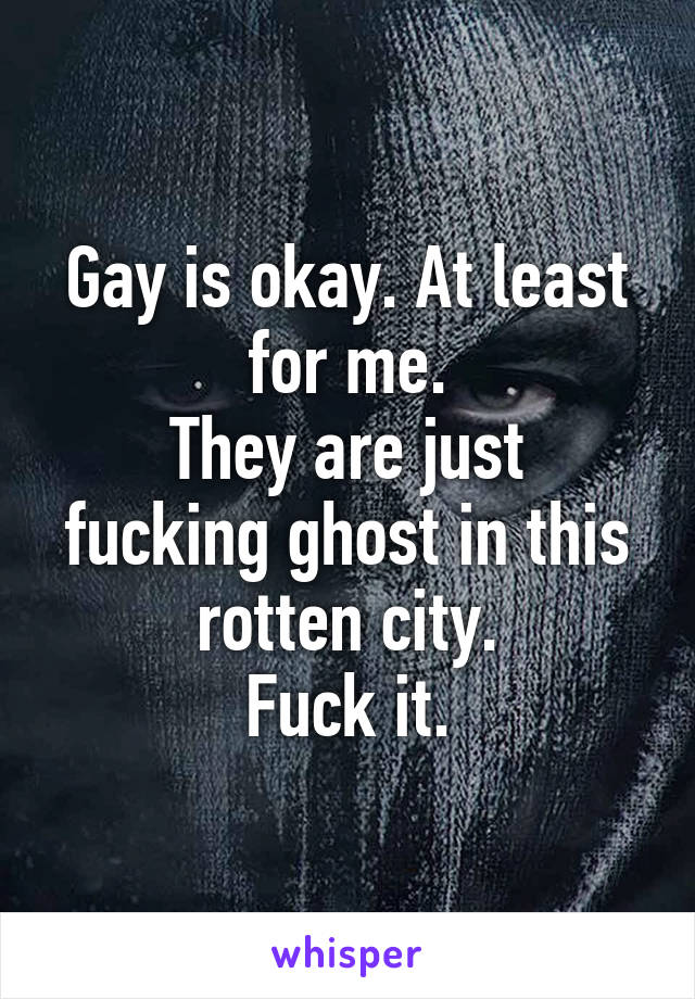Gay is okay. At least for me.
They are just fucking ghost in this rotten city.
Fuck it.