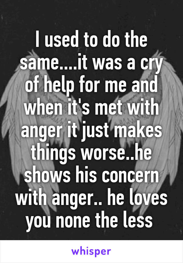 I used to do the same....it was a cry of help for me and when it's met with anger it just makes things worse..he shows his concern with anger.. he loves you none the less 