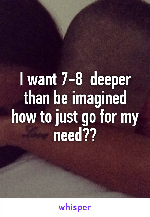 I want 7-8  deeper than be imagined how to just go for my need??