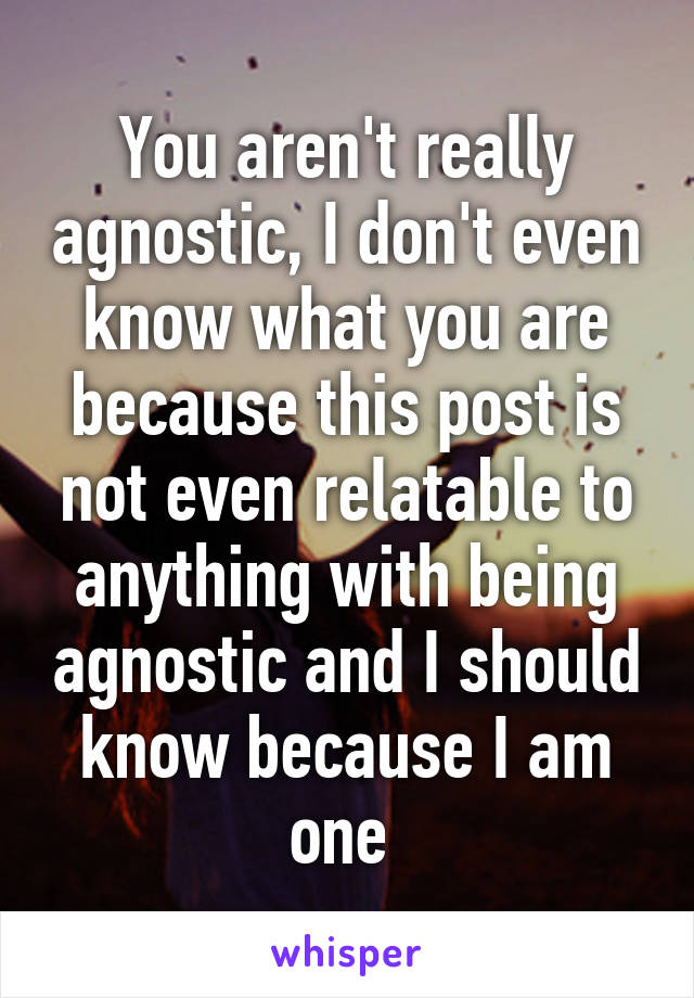 You aren't really agnostic, I don't even know what you are because this post is not even relatable to anything with being agnostic and I should know because I am one 