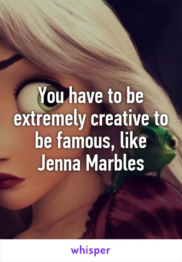 You have to be extremely creative to be famous, like Jenna Marbles