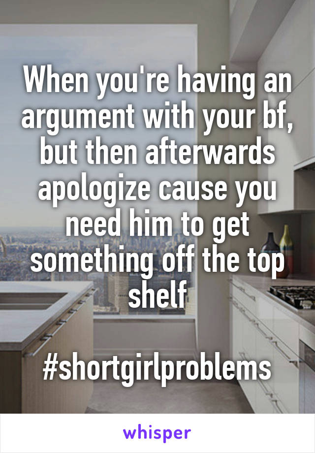 When you're having an argument with your bf, but then afterwards apologize cause you need him to get something off the top shelf

#shortgirlproblems