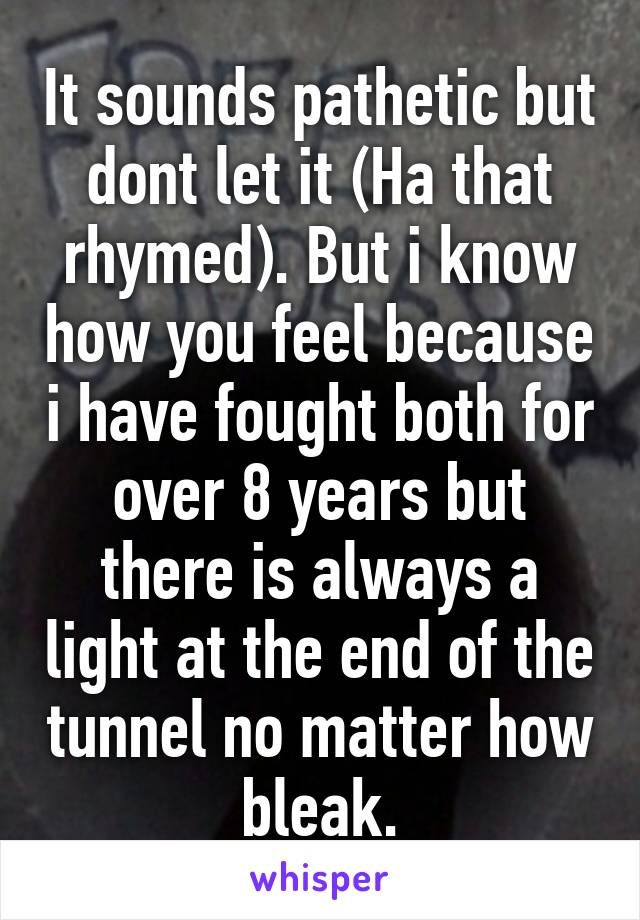 It sounds pathetic but dont let it (Ha that rhymed). But i know how you feel because i have fought both for over 8 years but there is always a light at the end of the tunnel no matter how bleak.