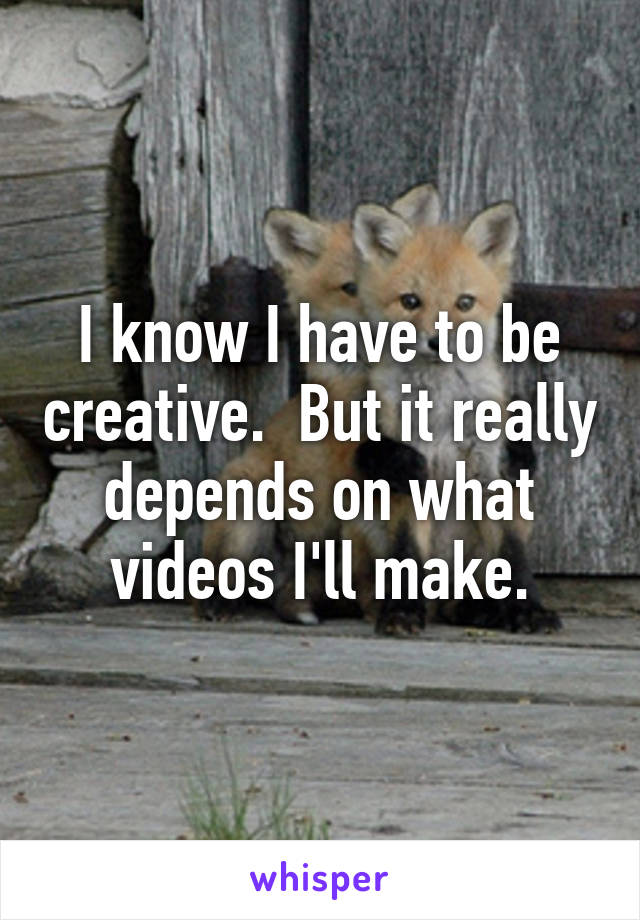 I know I have to be creative.  But it really depends on what videos I'll make.