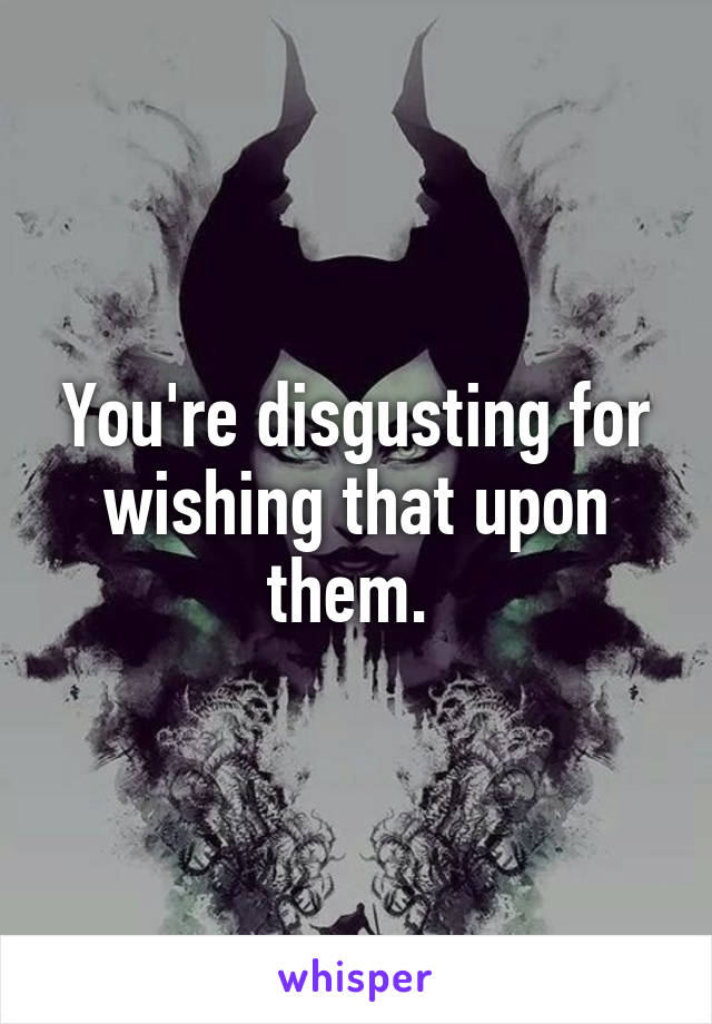 You're disgusting for wishing that upon them. 