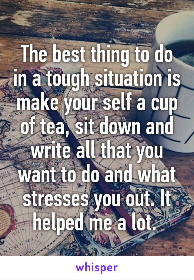 The best thing to do in a tough situation is make your self a cup of tea, sit down and write all that you want to do and what stresses you out. It helped me a lot. 