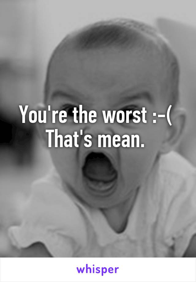 You're the worst :-( 
That's mean. 
