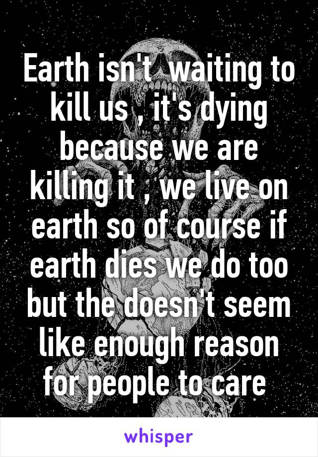 Earth isn't  waiting to kill us , it's dying because we are killing it , we live on earth so of course if earth dies we do too but the doesn't seem like enough reason for people to care 