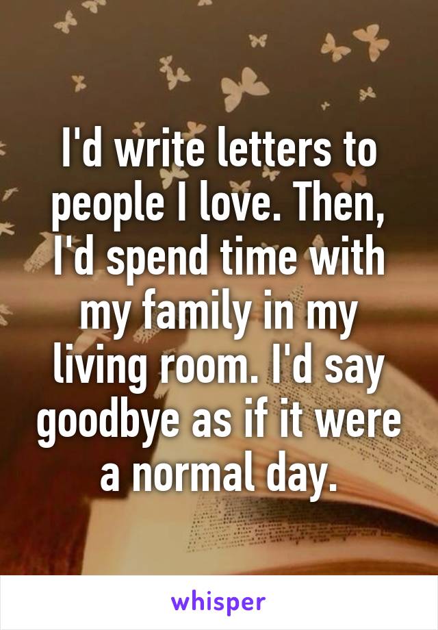 I'd write letters to people I love. Then, I'd spend time with my family in my living room. I'd say goodbye as if it were a normal day.