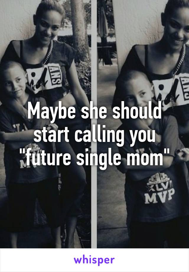 Maybe she should start calling you "future single mom"