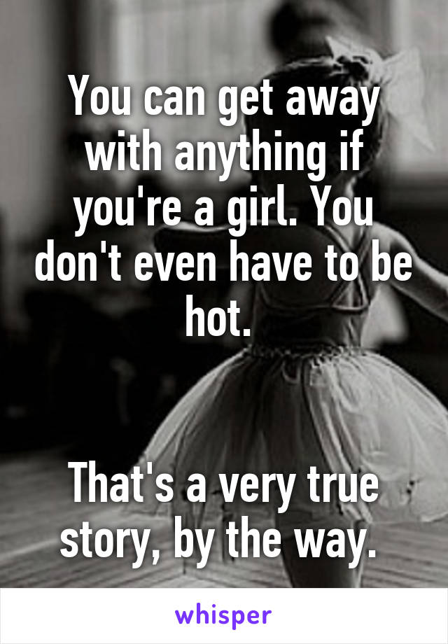 You can get away with anything if you're a girl. You don't even have to be hot. 


That's a very true story, by the way. 