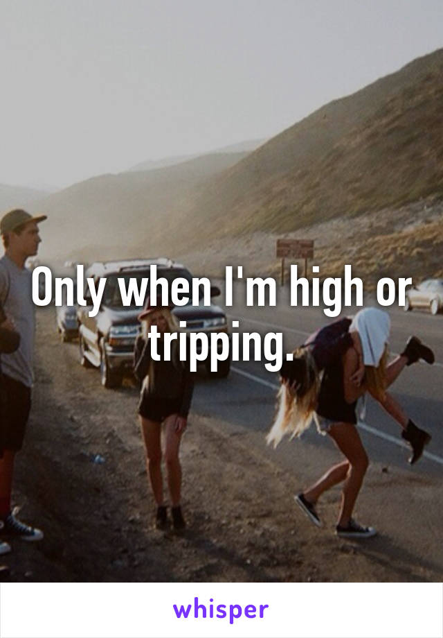 Only when I'm high or tripping.