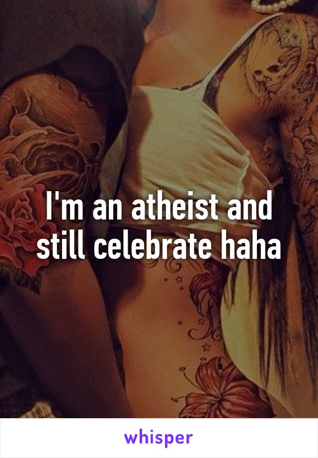 I'm an atheist and still celebrate haha