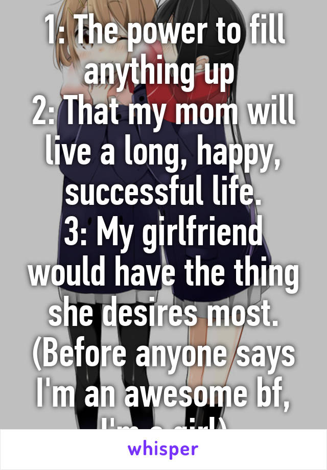 1: The power to fill anything up 
2: That my mom will live a long, happy, successful life.
3: My girlfriend would have the thing she desires most.
(Before anyone says I'm an awesome bf, I'm a girl)