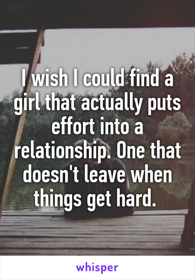 I wish I could find a girl that actually puts effort into a relationship. One that doesn't leave when things get hard. 