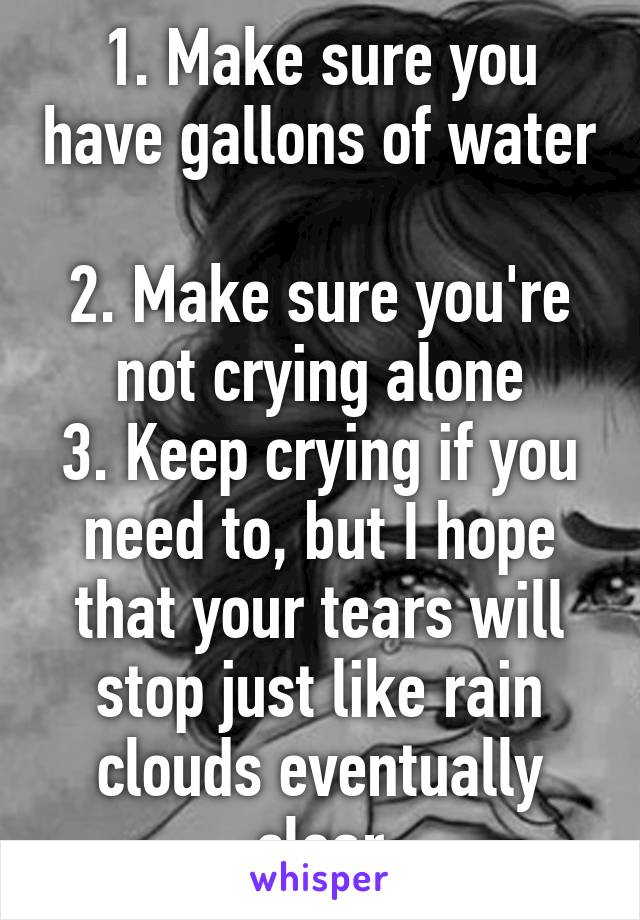 1. Make sure you have gallons of water 
2. Make sure you're not crying alone
3. Keep crying if you need to, but I hope that your tears will stop just like rain clouds eventually clear