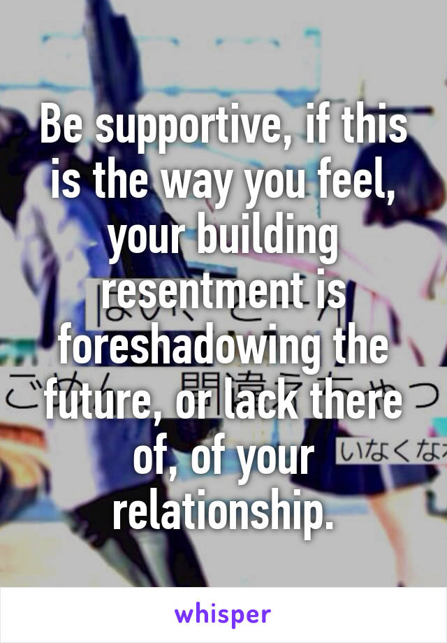 Be supportive, if this is the way you feel, your building resentment is foreshadowing the future, or lack there of, of your relationship.