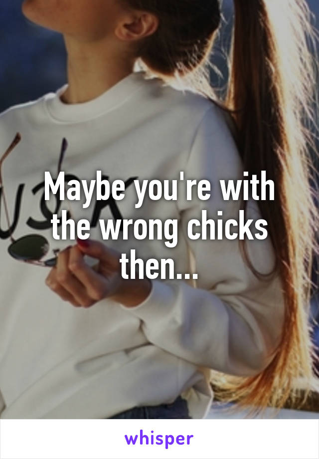 Maybe you're with the wrong chicks then...