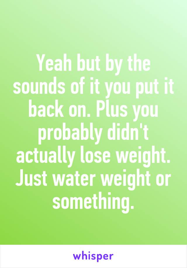 Yeah but by the sounds of it you put it back on. Plus you probably didn't actually lose weight. Just water weight or something.