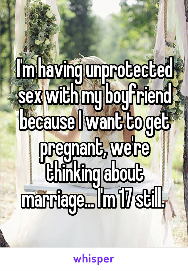 I'm having unprotected sex with my boyfriend because I want to get pregnant, we're thinking about marriage... I'm 17 still. 