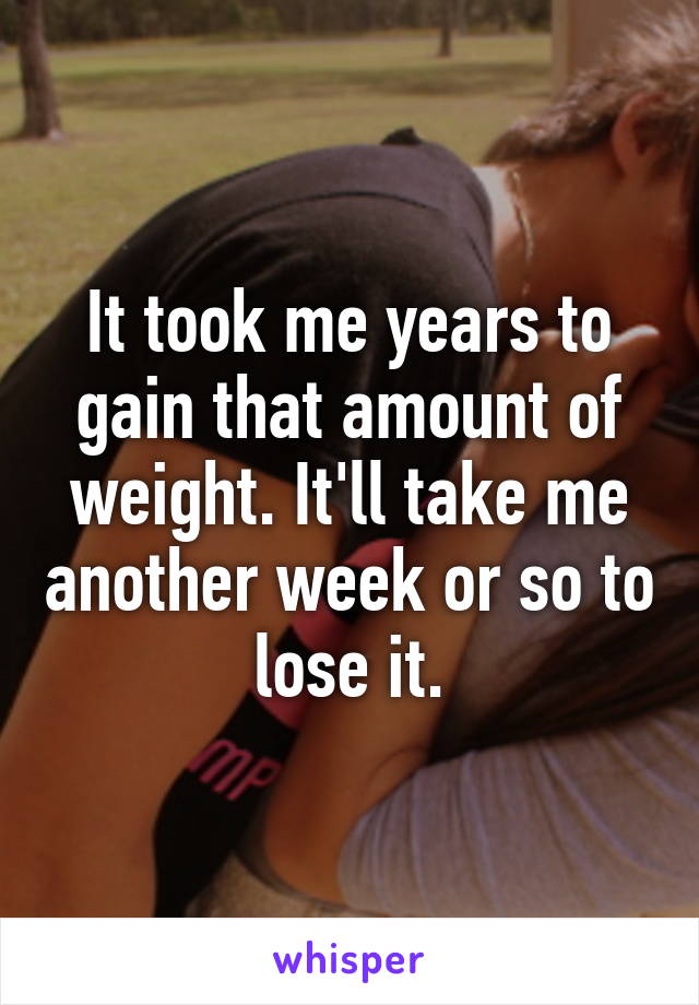 It took me years to gain that amount of weight. It'll take me another week or so to lose it.