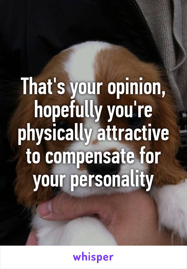 That's your opinion, hopefully you're physically attractive to compensate for your personality