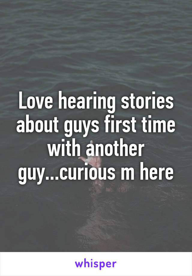 Love hearing stories about guys first time with another guy...curious m here