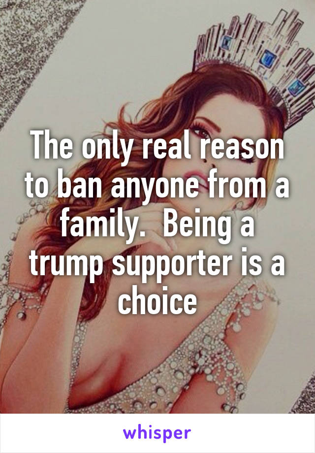 The only real reason to ban anyone from a family.  Being a trump supporter is a choice