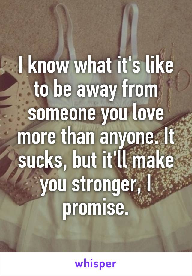 I know what it's like to be away from someone you love more than anyone. It sucks, but it'll make you stronger, I promise.