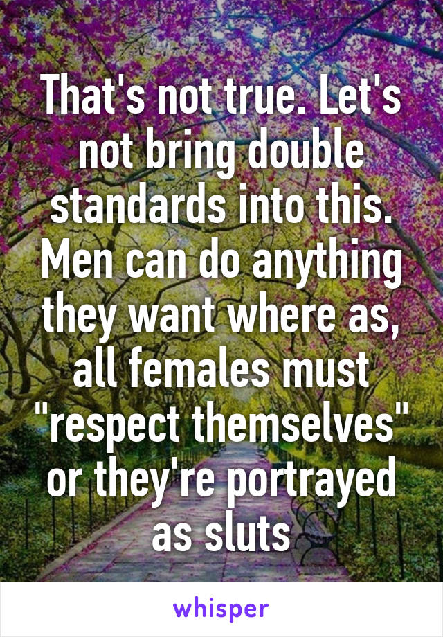 That's not true. Let's not bring double standards into this. Men can do anything they want where as, all females must "respect themselves" or they're portrayed as sluts