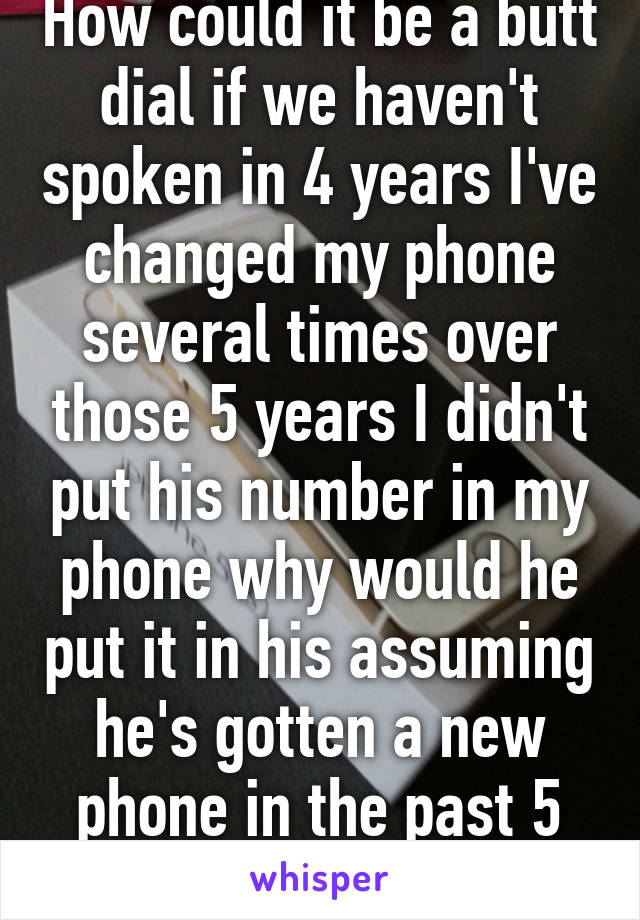 How could it be a butt dial if we haven't spoken in 4 years I've changed my phone several times over those 5 years I didn't put his number in my phone why would he put it in his assuming he's gotten a new phone in the past 5 years 