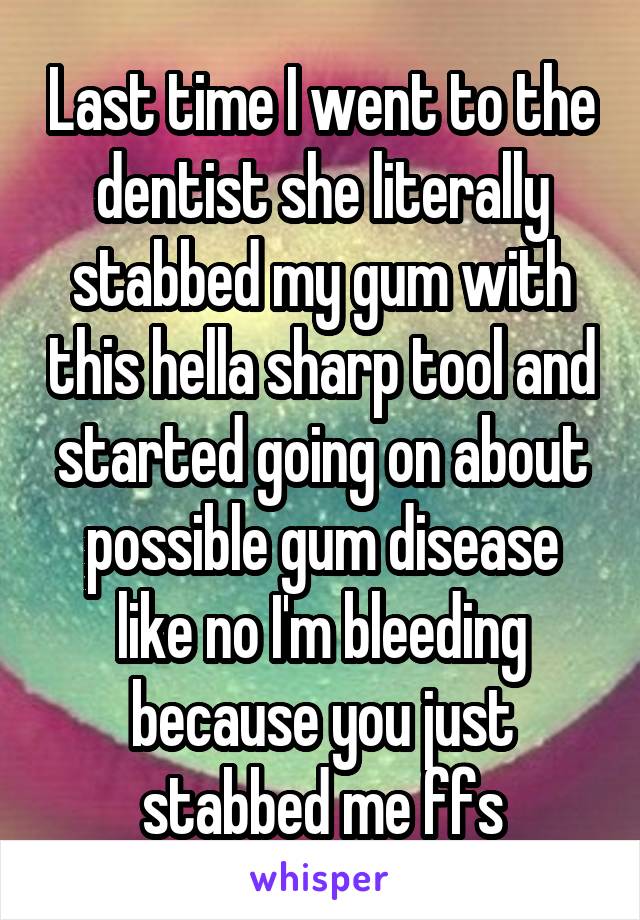Last time I went to the dentist she literally stabbed my gum with this hella sharp tool and started going on about possible gum disease like no I'm bleeding because you just stabbed me ffs