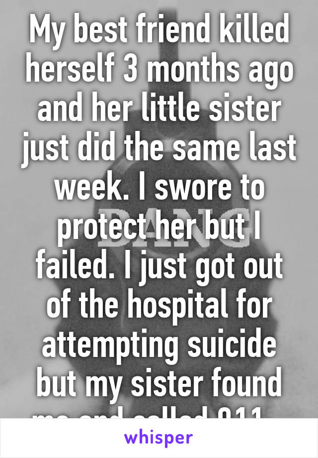 My best friend killed herself 3 months ago and her little sister just did the same last week. I swore to protect her but I failed. I just got out of the hospital for attempting suicide but my sister found me and called 911...