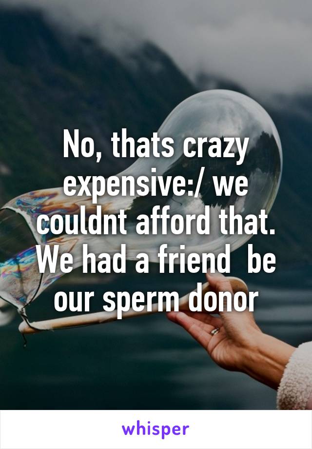 No, thats crazy expensive:/ we couldnt afford that. We had a friend  be our sperm donor