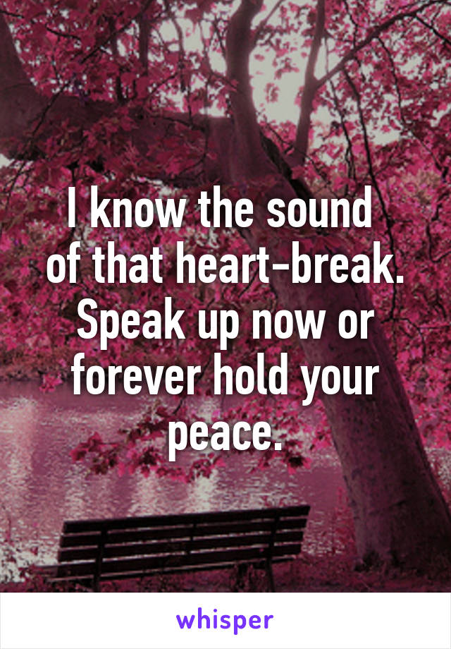I know the sound 
of that heart-break. Speak up now or forever hold your peace.