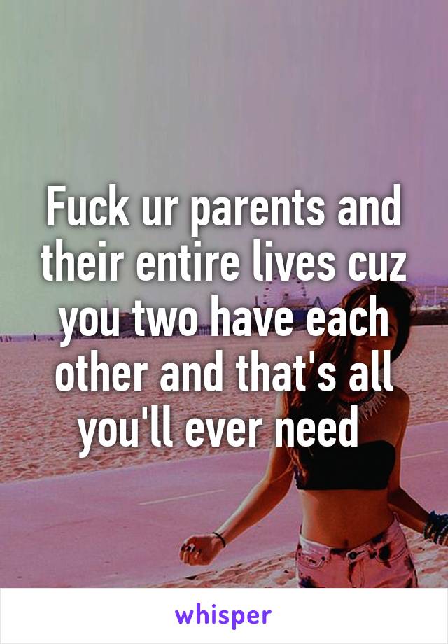 Fuck ur parents and their entire lives cuz you two have each other and that's all you'll ever need 
