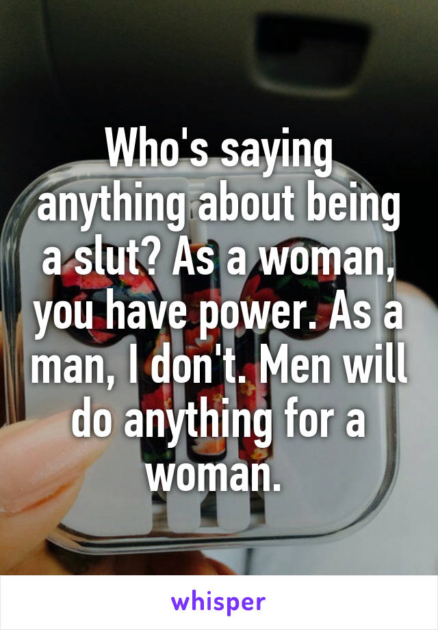 Who's saying anything about being a slut? As a woman, you have power. As a man, I don't. Men will do anything for a woman. 