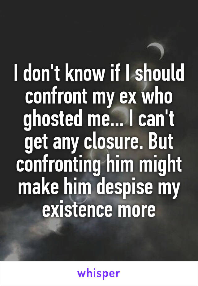 I don't know if I should confront my ex who ghosted me... I can't get any closure. But confronting him might make him despise my existence more
