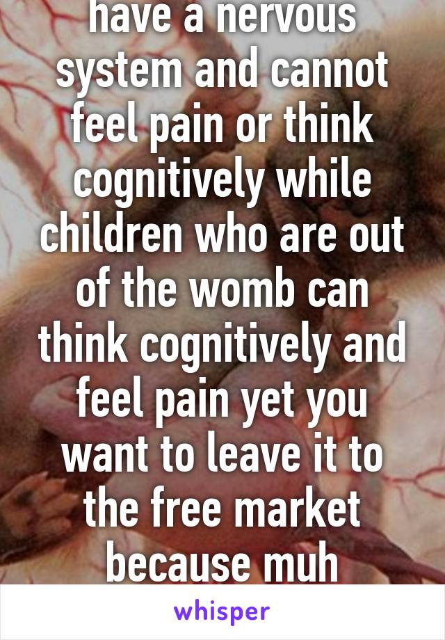 Unborn children don't have a nervous system and cannot feel pain or think cognitively while children who are out of the womb can think cognitively and feel pain yet you want to leave it to the free market because muh freedom  and muh guns