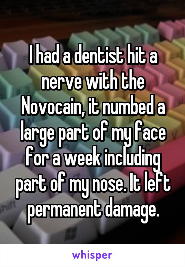 I had a dentist hit a nerve with the Novocain, it numbed a large part of my face for a week including part of my nose. It left permanent damage.