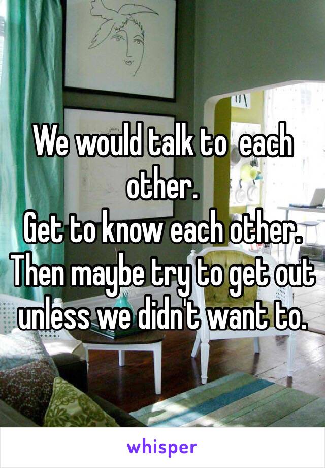 We would talk to  each other.
Get to know each other.
Then maybe try to get out unless we didn't want to.