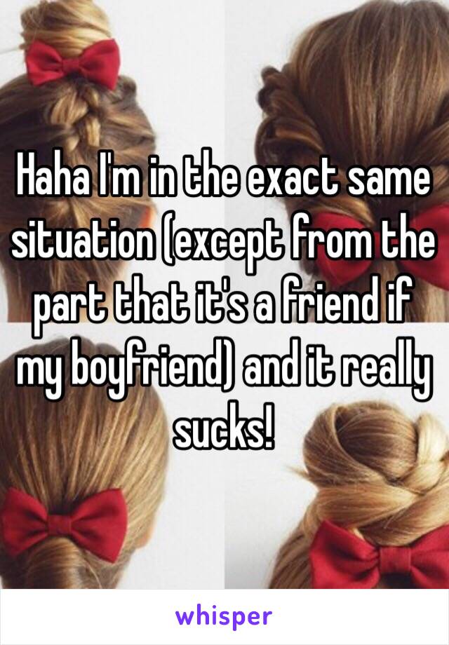 Haha I'm in the exact same situation (except from the part that it's a friend if my boyfriend) and it really sucks!